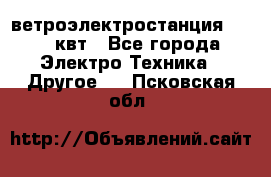 ветроэлектростанция 15-50 квт - Все города Электро-Техника » Другое   . Псковская обл.
